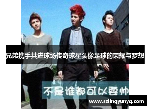 兄弟携手共进球场传奇球星头像足球的荣耀与梦想