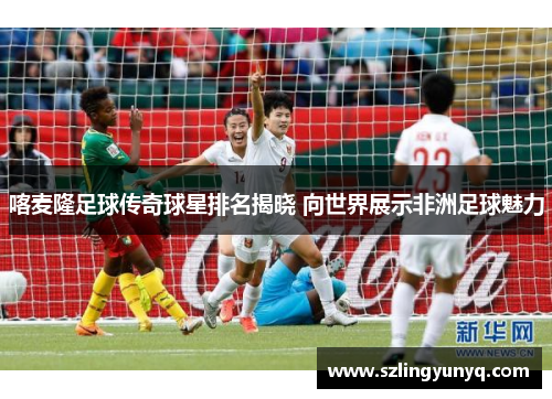喀麦隆足球传奇球星排名揭晓 向世界展示非洲足球魅力