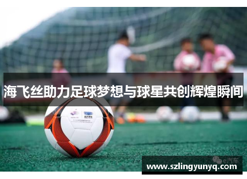 海飞丝助力足球梦想与球星共创辉煌瞬间
