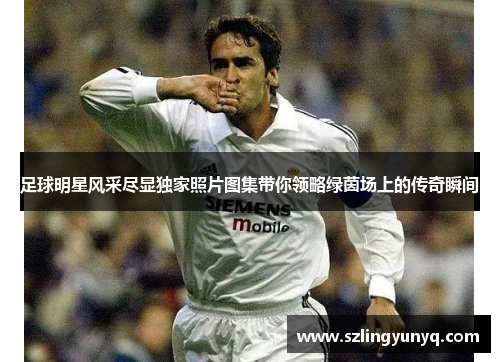 足球明星风采尽显独家照片图集带你领略绿茵场上的传奇瞬间