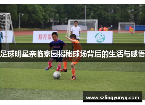 足球明星亲临家园揭秘球场背后的生活与感悟