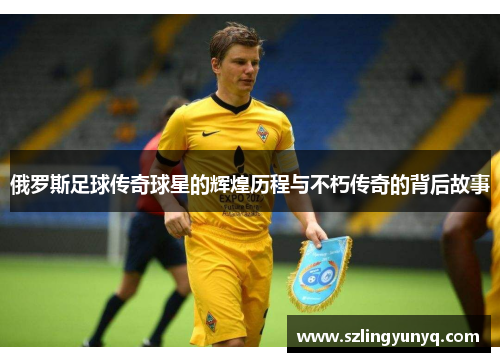 俄罗斯足球传奇球星的辉煌历程与不朽传奇的背后故事