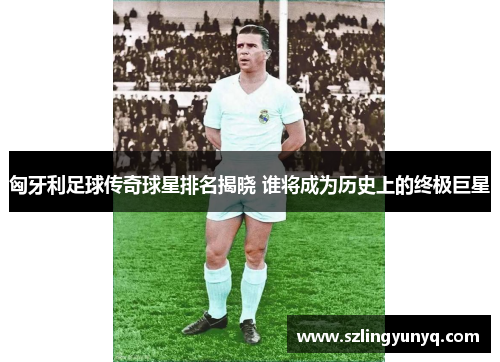 匈牙利足球传奇球星排名揭晓 谁将成为历史上的终极巨星