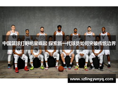 中国篮球打野明星崛起 探索新一代球员如何突破传统边界