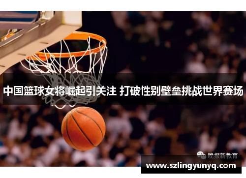 中国篮球女将崛起引关注 打破性别壁垒挑战世界赛场