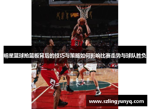明星篮球抢篮板背后的技巧与策略如何影响比赛走势与球队胜负