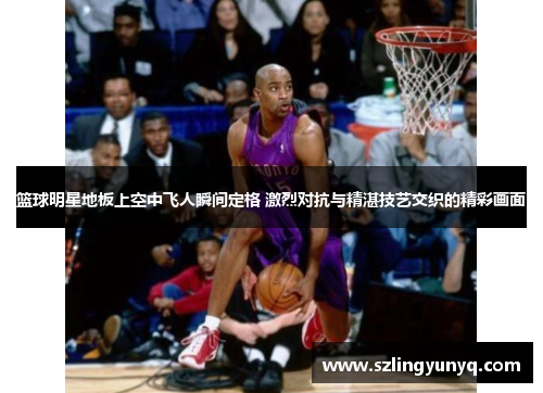 篮球明星地板上空中飞人瞬间定格 激烈对抗与精湛技艺交织的精彩画面