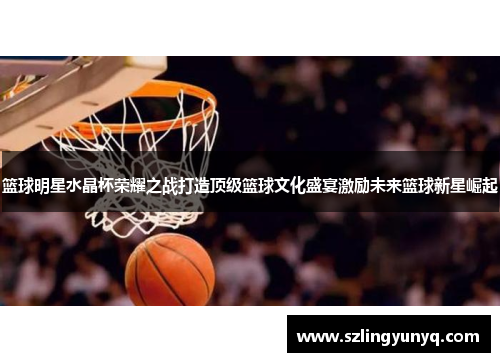 篮球明星水晶杯荣耀之战打造顶级篮球文化盛宴激励未来篮球新星崛起