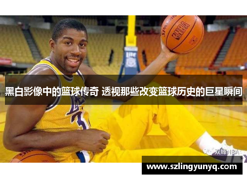 黑白影像中的篮球传奇 透视那些改变篮球历史的巨星瞬间