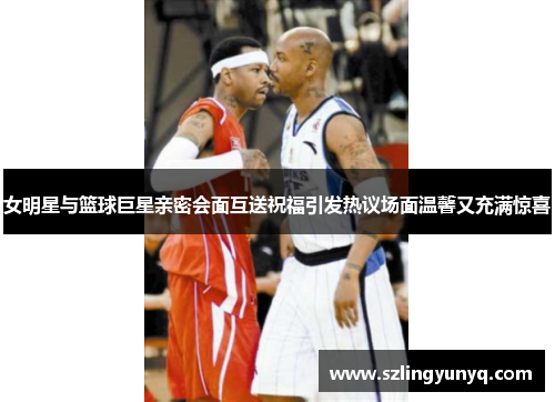女明星与篮球巨星亲密会面互送祝福引发热议场面温馨又充满惊喜